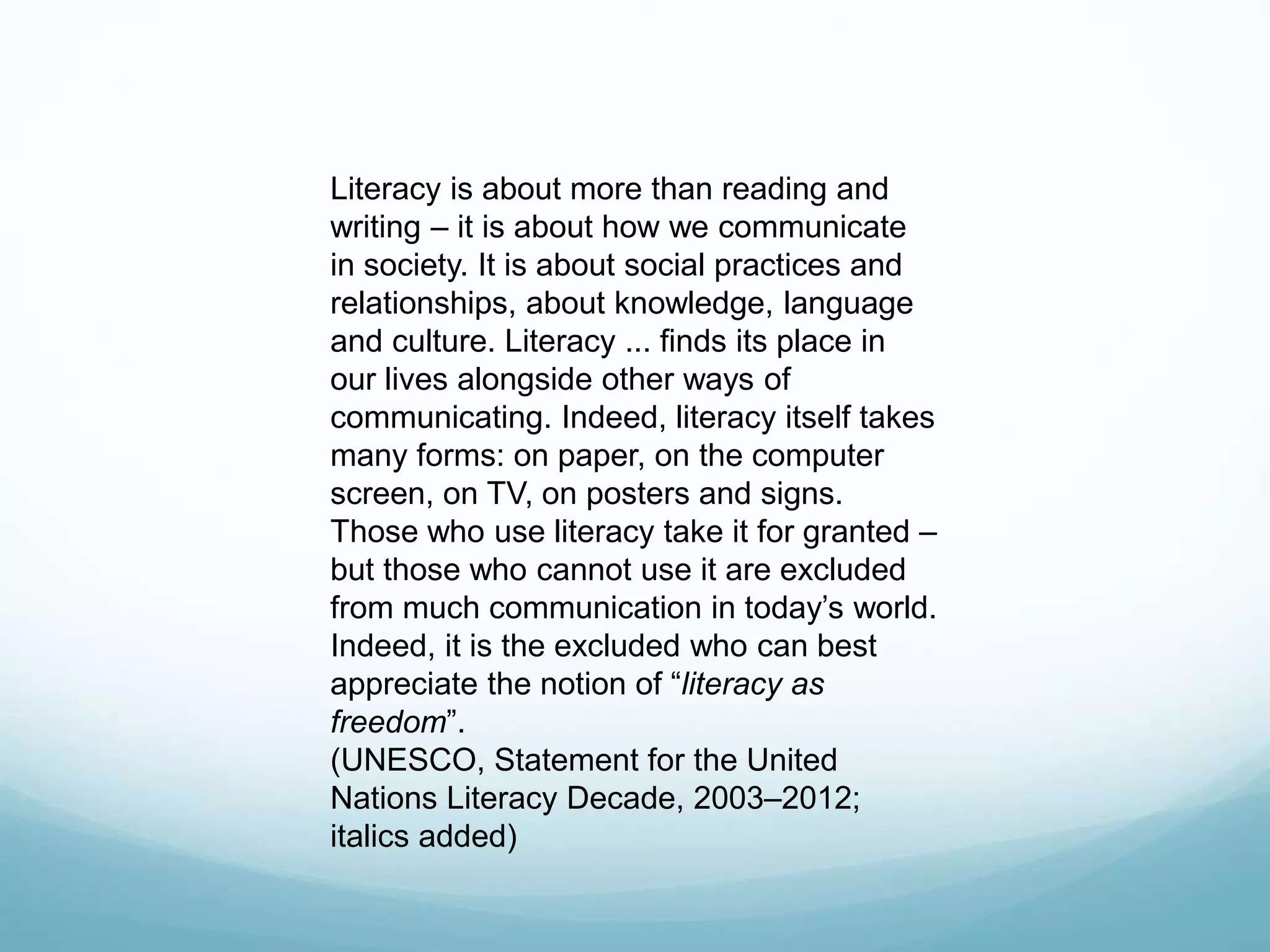 Literacy is about more than reading and 
writing – it is about how we communicate 
in society. It is about social practices and 
relationships, about knowledge, language 
and culture. Literacy ... finds its place in 
our lives alongside other ways of 
communicating. Indeed, literacy itself takes 
many forms: on paper, on the computer 
screen, on TV, on posters and signs. 
Those who use literacy take it for granted – 
but those who cannot use it are excluded 
from much communication in today’s world. 
Indeed, it is the excluded who can best 
appreciate the notion of “literacy as 
freedom”. 
(UNESCO, Statement for the United 
Nations Literacy Decade, 2003–2012; 
italics added) 
 