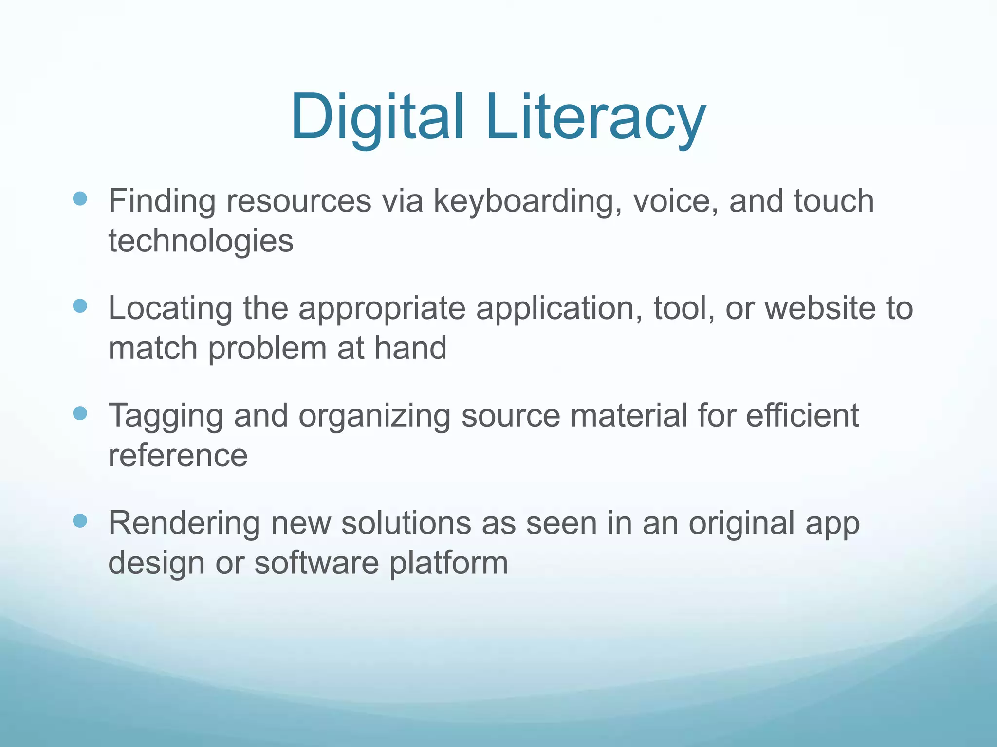 Digital Literacy 
 Finding resources via keyboarding, voice, and touch 
technologies 
 Locating the appropriate application, tool, or website to 
match problem at hand 
 Tagging and organizing source material for efficient 
reference 
 Rendering new solutions as seen in an original app 
design or software platform 
 