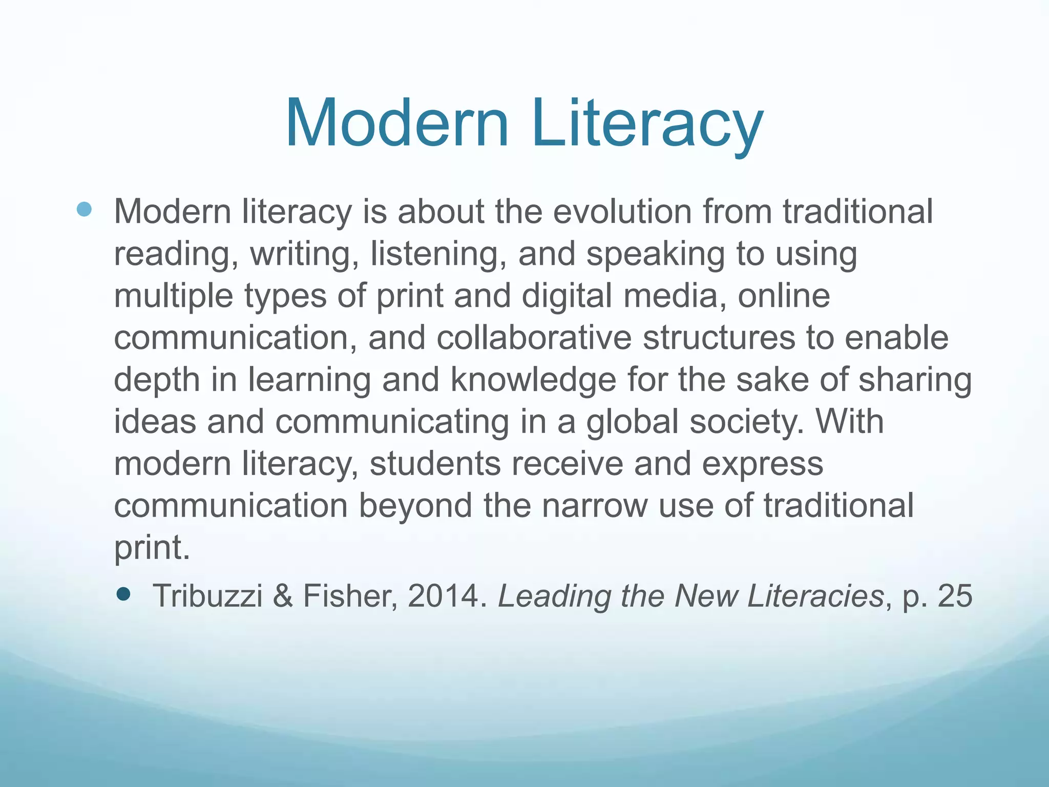 Modern Literacy 
 Modern literacy is about the evolution from traditional 
reading, writing, listening, and speaking to using 
multiple types of print and digital media, online 
communication, and collaborative structures to enable 
depth in learning and knowledge for the sake of sharing 
ideas and communicating in a global society. With 
modern literacy, students receive and express 
communication beyond the narrow use of traditional 
print. 
 Tribuzzi & Fisher, 2014. Leading the New Literacies, p. 25 
 