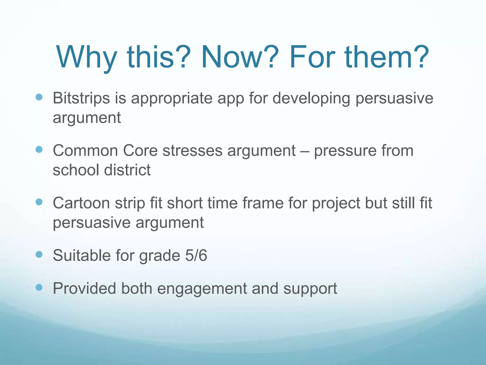 Why this? Now? For them? 
 Bitstrips is appropriate app for developing persuasive 
argument 
 Common Core stresses argument – pressure from 
school district 
 Cartoon strip fit short time frame for project but still fit 
persuasive argument 
 Suitable for grade 5/6 
 Provided both engagement and support 
 