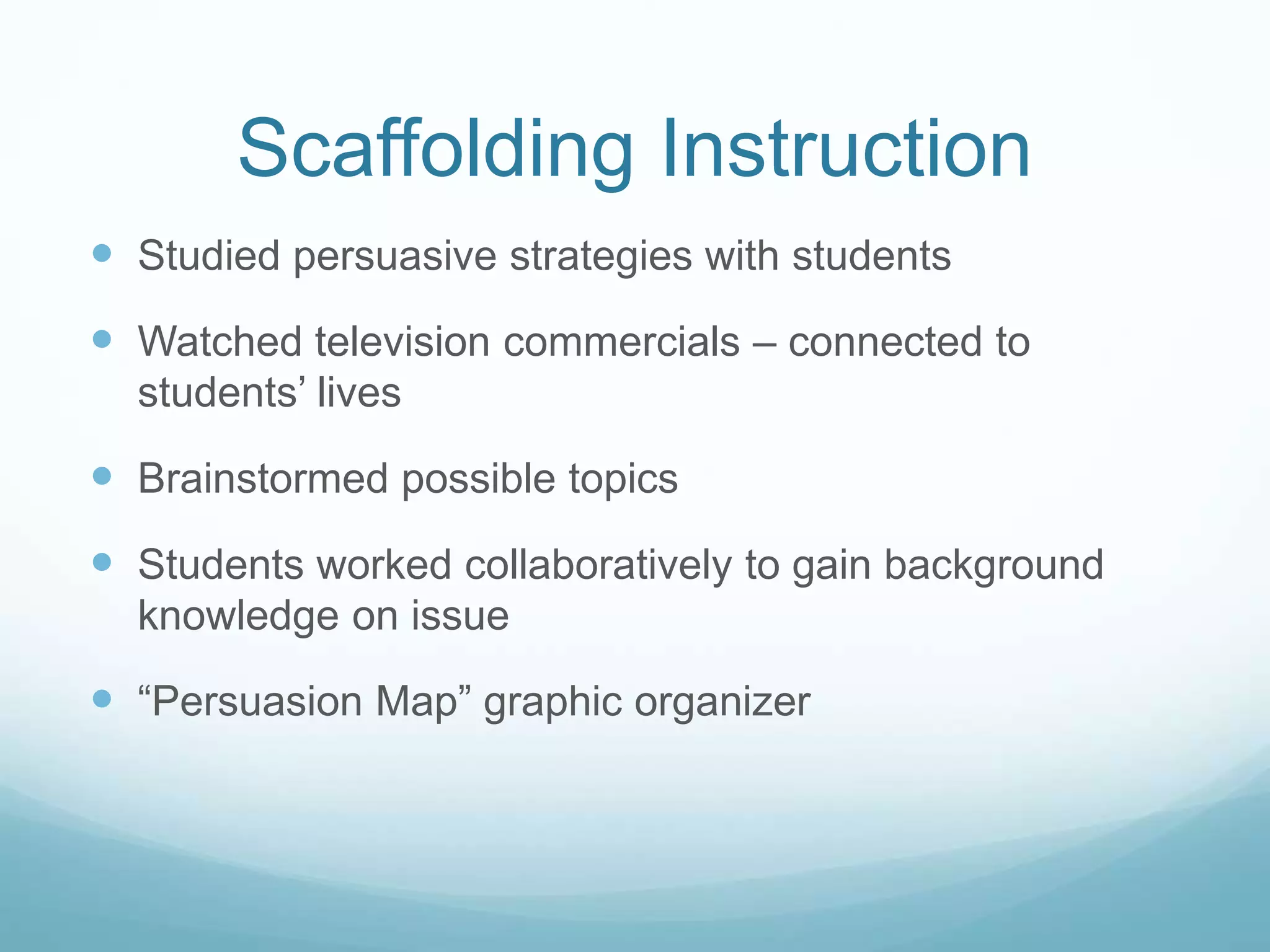 Scaffolding Instruction 
 Studied persuasive strategies with students 
 Watched television commercials – connected to 
students’ lives 
 Brainstormed possible topics 
 Students worked collaboratively to gain background 
knowledge on issue 
 “Persuasion Map” graphic organizer 
 