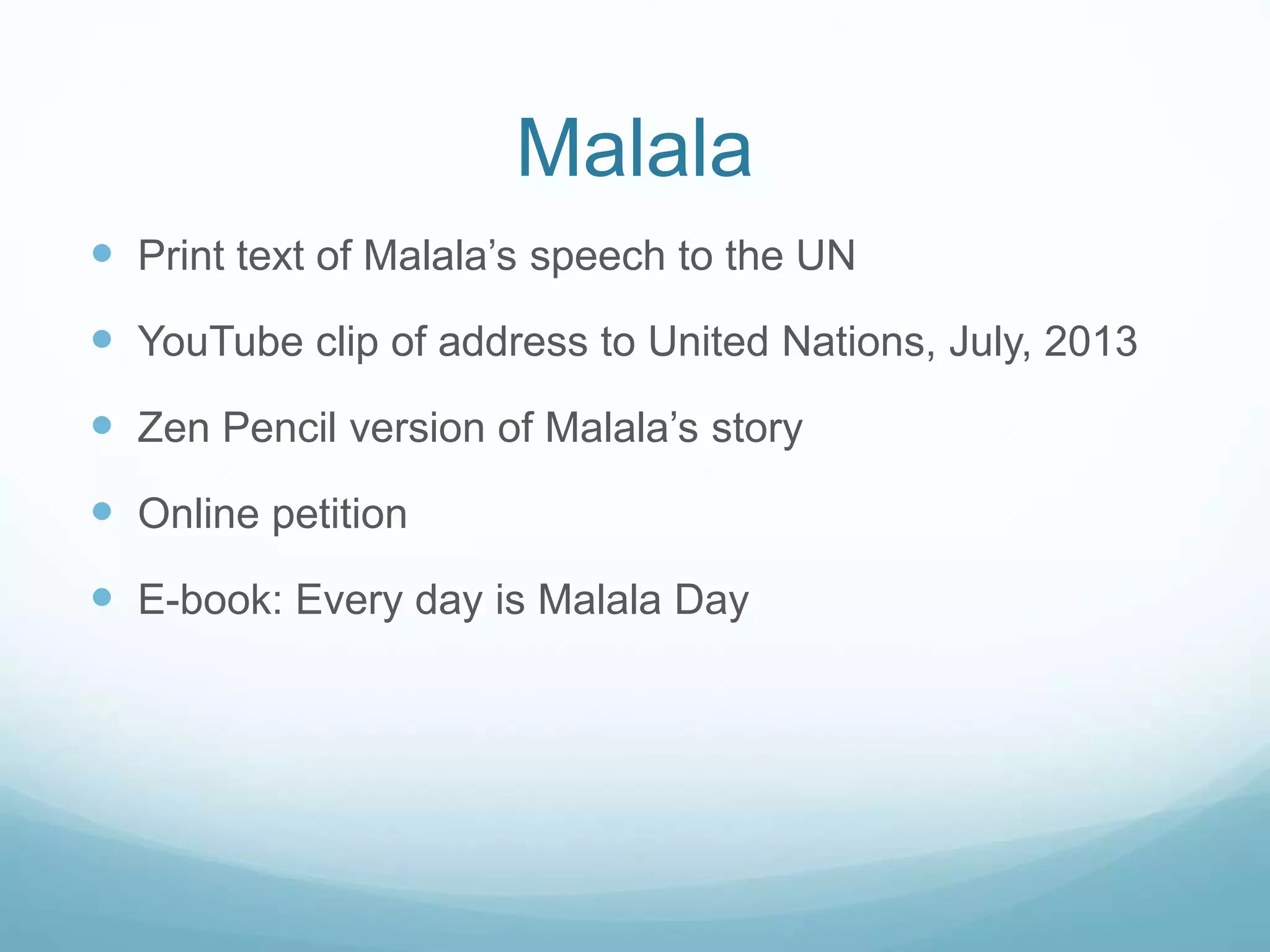 Malala 
 Print text of Malala’s speech to the UN 
 YouTube clip of address to United Nations, July, 2013 
 Zen Pencil version of Malala’s story 
 Online petition 
 E-book: Every day is Malala Day 
 