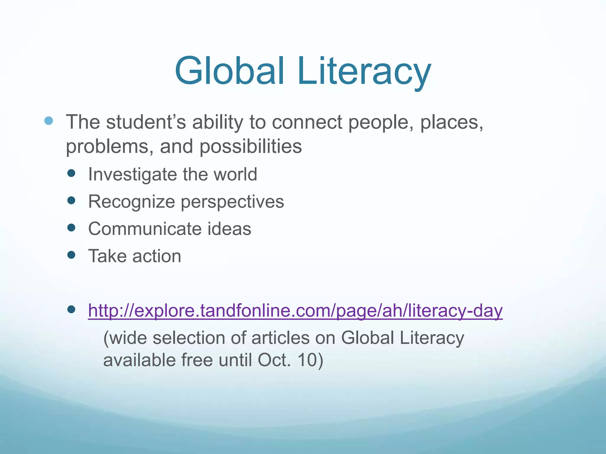 Global Literacy 
 The student’s ability to connect people, places, 
problems, and possibilities 
 Investigate the world 
 Recognize perspectives 
 Communicate ideas 
 Take action 
 http://explore.tandfonline.com/page/ah/literacy-day 
(wide selection of articles on Global Literacy 
available free until Oct. 10) 
 