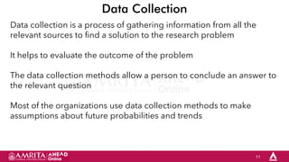 11
Data Collection
Data collection is a process of gathering information from all the
relevant sources to find a solution to the research problem
It helps to evaluate the outcome of the problem
The data collection methods allow a person to conclude an answer to
the relevant question
Most of the organizations use data collection methods to make
assumptions about future probabilities and trends
 