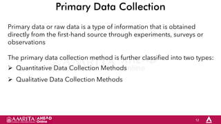 12
Primary Data Collection
Primary data or raw data is a type of information that is obtained
directly from the first-hand source through experiments, surveys or
observations
The primary data collection method is further classified into two types:
 Quantitative Data Collection Methods
 Qualitative Data Collection Methods
 