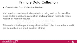 13
Primary Data Collection
 Quantitative Data Collection Method
It is based on mathematical calculations using various formats like
close-ended questions, correlation and regression methods, mean,
median or mode measures
This method is cheaper than qualitative data collection methods and it
can be applied in a short duration of time
 