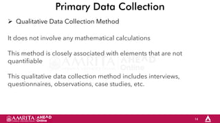 14
Primary Data Collection
 Qualitative Data Collection Method
It does not involve any mathematical calculations
This method is closely associated with elements that are not
quantifiable
This qualitative data collection method includes interviews,
questionnaires, observations, case studies, etc.
 