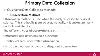 15
Primary Data Collection
 Qualitative Data Collection Methods
1. Observation Method
Observation method is used when the study relates to behavioral
science. This method is planned systematically. It is subject to many
controls and checks.
The different types of observations are:
•Structured and unstructured observation
•Controlled and uncontrolled observation
•Participant, non-participant and disguised observation
 