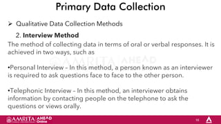 16
Primary Data Collection
 Qualitative Data Collection Methods
2. Interview Method
The method of collecting data in terms of oral or verbal responses. It is
achieved in two ways, such as
•Personal Interview – In this method, a person known as an interviewer
is required to ask questions face to face to the other person.
•Telephonic Interview – In this method, an interviewer obtains
information by contacting people on the telephone to ask the
questions or views orally.
 