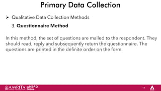 17
Primary Data Collection
 Qualitative Data Collection Methods
3. Questionnaire Method
In this method, the set of questions are mailed to the respondent. They
should read, reply and subsequently return the questionnaire. The
questions are printed in the definite order on the form.
 