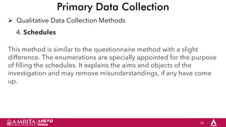 19
Primary Data Collection
 Qualitative Data Collection Methods
4. Schedules
This method is similar to the questionnaire method with a slight
difference. The enumerations are specially appointed for the purpose
of filling the schedules. It explains the aims and objects of the
investigation and may remove misunderstandings, if any have come
up.
 