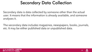 20
Secondary Data Collection
Secondary data is data collected by someone other than the actual
user. It means that the information is already available, and someone
analyses it.
The secondary data includes magazines, newspapers, books, journals,
etc. It may be either published data or unpublished data.
 