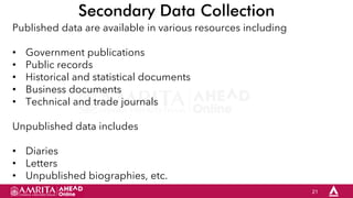 21
Secondary Data Collection
Published data are available in various resources including
• Government publications
• Public records
• Historical and statistical documents
• Business documents
• Technical and trade journals
Unpublished data includes
• Diaries
• Letters
• Unpublished biographies, etc.
 