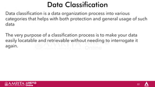 22
Data Classification
Data classification is a data organization process into various
categories that helps with both protection and general usage of such
data
The very purpose of a classification process is to make your data
easily locatable and retrievable without needing to interrogate it
again.
 