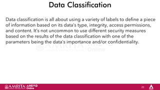 23
Data Classification
Data classification is all about using a variety of labels to define a piece
of information based on its data’s type, integrity, access permissions,
and content. It’s not uncommon to use different security measures
based on the results of the data classification with one of the
parameters being the data’s importance and/or confidentiality.
 