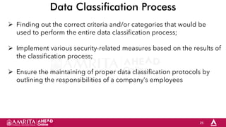 25
Data Classification Process
 Finding out the correct criteria and/or categories that would be
used to perform the entire data classification process;
 Implement various security-related measures based on the results of
the classification process;
 Ensure the maintaining of proper data classification protocols by
outlining the responsibilities of a company’s employees
 