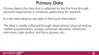 2
Primary Data
Primary data is the data that is collected for the first time through
personal experiences or evidence, particularly for research
It is also described as raw data or first-hand information
The data is mostly collected through observations, physical testing,
mailed questionnaires, surveys, personal interviews, telephonic
interviews, case studies, and focus groups, etc.
 