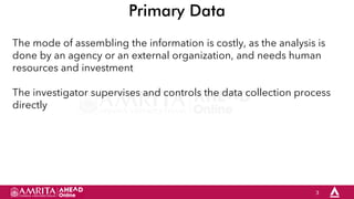 3
Primary Data
The mode of assembling the information is costly, as the analysis is
done by an agency or an external organization, and needs human
resources and investment
The investigator supervises and controls the data collection process
directly
 