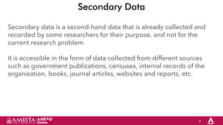 4
Secondary Data
Secondary data is a second-hand data that is already collected and
recorded by some researchers for their purpose, and not for the
current research problem
It is accessible in the form of data collected from different sources
such as government publications, censuses, internal records of the
organization, books, journal articles, websites and reports, etc.
 