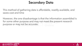 5
Secondary Data
This method of gathering data is affordable, readily available, and
saves cost and time
However, the one disadvantage is that the information assembled is
for some other purpose and may not meet the present research
purpose or may not be accurate.
 
