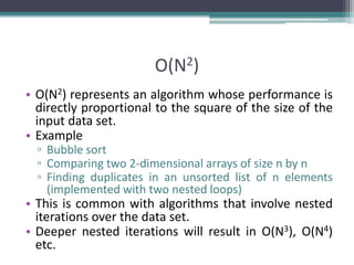 O(N2)
• O(N2) represents an algorithm whose performance is
directly proportional to the square of the size of the
input data set.
• Example
▫ Bubble sort
▫ Comparing two 2-dimensional arrays of size n by n
▫ Finding duplicates in an unsorted list of n elements
(implemented with two nested loops)
• This is common with algorithms that involve nested
iterations over the data set.
• Deeper nested iterations will result in O(N3), O(N4)
etc.
 