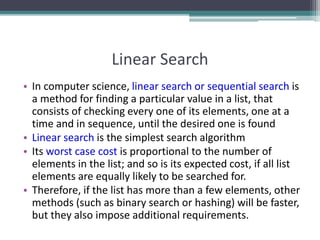 Linear Search
• In computer science, linear search or sequential search is
a method for finding a particular value in a list, that
consists of checking every one of its elements, one at a
time and in sequence, until the desired one is found
• Linear search is the simplest search algorithm
• Its worst case cost is proportional to the number of
elements in the list; and so is its expected cost, if all list
elements are equally likely to be searched for.
• Therefore, if the list has more than a few elements, other
methods (such as binary search or hashing) will be faster,
but they also impose additional requirements.
 
