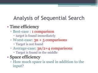 Analysis of Sequential Search
• Time efficiency
▫ Best-case : 1 comparison
 target is found immediately
▫ Worst-case: 3n + 5 comparisons
 Target is not found
▫ Average-case: 3n/2+4 comparisons
 Target is found in the middle
• Space efficiency
▫ How much space is used in addition to the
input?
 