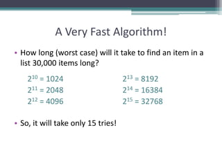 A Very Fast Algorithm!
• How long (worst case) will it take to find an item in a
list 30,000 items long?
210 = 1024 213 = 8192
211 = 2048 214 = 16384
212 = 4096 215 = 32768
• So, it will take only 15 tries!
 