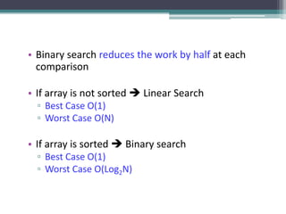 • Binary search reduces the work by half at each
comparison
• If array is not sorted  Linear Search
▫ Best Case O(1)
▫ Worst Case O(N)
• If array is sorted  Binary search
▫ Best Case O(1)
▫ Worst Case O(Log2N)
 