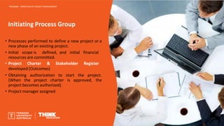 Initiating Process Group
PROJ6000 – PRINCIPLES OF PROJECT MANAGEMENT
• Processes performed to define a new project or a
new phase of an existing project.
• Initial scope is defined, and initial financial
resources are committed.
• Project Charter & Stakeholder Register
developed (Outcomes)
• Obtaining authorization to start the project.
(When the project charter is approved, the
project becomes authorized).
• Project manager assigned
 