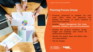 Planning Process Group
PROJ6000 – PRINCIPLES OF PROJECT MANAGEMENT
• Processes performed to establish the total
scope effort, refine the objectives and
develop the course of action required to
attain those objectives
• Develop Project Management Plan (main
outcome), subsidiary plans and documentation
• Develop
budget
the project’s baselines (Scope,
and schedule) used further for
performance monitoring
• Identify the project team and define roles
and responsibilities
• Plan for changes
 
