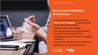 Monitoring & Controlling
Process Group
PROJ6000 – PRINCIPLES OF PROJECT MANAGEMENT
• Consist of those processes required to
track, review and regulate the progress and
performance of the project.
• Identify required plan changes
• Controlling changes and recommending
corrective or preventive actions
• Maintain issue log and Project Knowledge
repository
• Monitor risks and procurement repository
• Identifies areas requiring attention
 