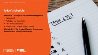 Today’s Schedule
PROJ6000 – PRINCIPLES OF PROJECT MANAGEMENT
Module 1.1 – Projects and Project Management
• What is it?
• What do we do with it?
• The PMBoK Standard
• Project Life Cycles& Project Phases
Module 1.2 – The Project Manager Competency
Development (PMCD) Framework.
 