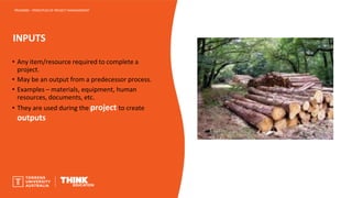 INPUTS
PROJ6000 – PRINCIPLES OF PROJECT MANAGEMENT
• Any item/resource required to complete a
project.
• May be an output from a predecessor process.
• Examples – materials, equipment, human
resources, documents, etc.
• They are used during the project to create
outputs
 