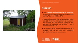 OUTPUTS
PROJ6000 – PRINCIPLES OF PROJECT MANAGEMENT
• “The tangible or intangible artefact produced,
constructed or created as a result of a planned
activity.” (Jenner, 2012, p. 272)
• “A specialist product that is handed over to the
user(s). Note that management products are
not outputs but are created solely for the
purpose of managing the project.” (Office of
Government Commerce, 2009, p. 302)
• “A product, result, or service generated by a
process. May be an input to a successor
process.” (Project Management Institute, 2013, p. 548)
 