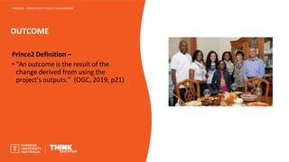 OUTCOME
PROJ6000 – PRINCIPLES OF PROJECT MANAGEMENT
Prince2 Definition –
• “An outcome is the result of the
change derived from using the
project’s outputs.” (OGC, 2019, p21)
 