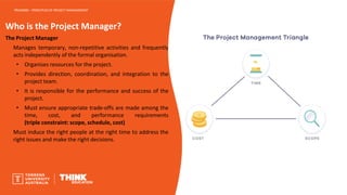 Who is the Project Manager?
The Project Manager
Manages temporary, non-repetitive activities and frequently
acts independently of the formal organisation.
• Organises resources for the project.
• Provides direction, coordination, and integration to the
project team.
• It is responsible for the performance and success of the
project.
• Must ensure appropriate trade-offs are made among the
time, cost, and performance requirements
(triple constraint: scope, schedule, cost)
Must induce the right people at the right time to address the
right issues and make the right decisions.
PROJ6000 – PRINCIPLES OF PROJECT MANAGEMENT
 