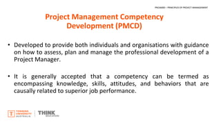 Project Management Competency
Development (PMCD)
• Developed to provide both individuals and organisations with guidance
on how to assess, plan and manage the professional development of a
Project Manager.
• It is generally accepted that a competency can be termed as
encompassing knowledge, skills, attitudes, and behaviors that are
causally related to superior job performance.
PROJ6000 – PRINCIPLES OF PROJECT MANAGEMENT
 