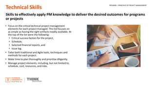 Technical Skills
Skills to effectively apply PM knowledge to deliver the desired outcomes for programs
or projects
• Focus on the critical technical project management
elements for each project managed. This list focuses on
as simple as having the right artifacts readily available. At
the top of the list were the following:
• Critical success factors for the project,
• Schedule,
• Selected financial reports, and
• Issue log.
• Tailor both traditional and Agile tools, techniques and
methods for each project.
• Make time to plan thoroughly and prioritise diligently.
• Manage project elements, including, but not limited to,
schedule, cost, resources, and risks. This Photo by Unknown Author is licensed under CC BY-SA-NC
PROJ6000 – PRINCIPLES OF PROJECT MANAGEMENT
 