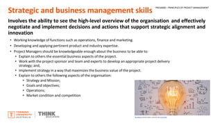 Strategic and business management skills
Involves the ability to see the high-level overview of the organisation and effectively
negotiate and implement decisions and actions that support strategic alignment and
innovation
• Working knowledge of functions such as operations, finance and marketing.
• Developing and applying pertinent product and industry expertise.
• Project Managers should be knowledgeable enough about the business to be able to:
• Explain to others the essential business aspects of the project.
• Work with the project sponsor and team and experts to develop an appropriate project delivery
strategy; and,
• Implement strategy in a way that maximizes the business value of the project.
• Explain to others the following aspects of the organisation:
• Strategy and Mission;
• Goals and objectives;
• Operations;
• Market condition and competition
This Photo by Unknown Author is licensed under CC BY-NC-ND
PROJ6000 – PRINCIPLES OF PROJECT MANAGEMENT
 