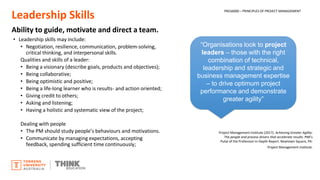 Leadership Skills
Ability to guide, motivate and direct a team.
• Leadership skills may include:
• Negotiation, resilience, communication, problem-solving,
critical thinking, and interpersonal skills.
Qualities and skills of a leader:
• Being a visionary (describe goals, products and objectives);
• Being collaborative;
• Being optimistic and positive;
• Being a life-long learner who is results- and action oriented;
• Giving credit to others;
• Asking and listening;
• Having a holistic and systematic view of the project;
Dealing with people
• The PM should study people’s behaviours and motivations.
• Communicate by managing expectations, accepting
feedback, spending sufficient time continuously;
PROJ6000 – PRINCIPLES OF PROJECT MANAGEMENT
“Organisations look to project
leaders – those with the right
combination of technical,
leadership and strategic and
business management expertise
– to drive optimum project
performance and demonstrate
greater agility”
Project Management Institute (2017). Achieving Greater Agility:
The people and process drivers that accelerate results. PMI's
Pulse of the Profession In-Depth Report. Newtown Square, PA:
Project Management Institute.
 