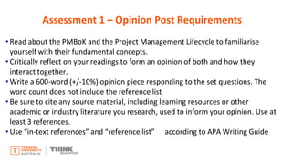 • Read about the PMBoK and the Project Management Lifecycle to familiarise
yourself with their fundamental concepts.
• Critically reflect on your readings to form an opinion of both and how they
interact together.
• Write a 600-word (+/-10%) opinion piece responding to the set questions. The
word count does not include the reference list
• Be sure to cite any source material, including learning resources or other
academic or industry literature you research, used to inform your opinion. Use at
least 3 references.
• Use “in-text references” and “reference list” according to APA Writing Guide
Assessment 1 – Opinion Post Requirements
 