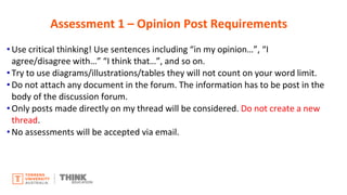 • Use critical thinking! Use sentences including “in my opinion…”, “I
agree/disagree with…” “I think that…”, and so on.
• Try to use diagrams/illustrations/tables they will not count on your word limit.
• Do not attach any document in the forum. The information has to be post in the
body of the discussion forum.
• Only posts made directly on my thread will be considered. Do not create a new
thread.
• No assessments will be accepted via email.
Assessment 1 – Opinion Post Requirements
 