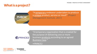 Whatisaproject?
“A temporary endeavor undertaken to produce
a unique product, service or result” (Project
Management Institute, 2017)
“A temporary organization that is created for
the purpose of delivering one or more
business products according to an agreed
Business Case.”
•PRINCE2
PROJ6000 – PRINCIPLES OF PROJECT MANAGEMENT
 