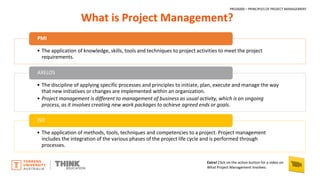 What is Project Management?
PMI
• The application of knowledge, skills, tools and techniques to project activities to meet the project
requirements.
AXELOS
• The discipline of applying specific processes and principles to initiate, plan, execute and manage the way
that new initiatives or changes are implemented within an organization.
• Project management is different to management of business as usual activity, which is an ongoing
process, as it involves creating new work packages to achieve agreed ends or goals.
ISO
• The application of methods, tools, techniques and competencies to a project. Project management
includes the integration of the various phases of the project life cycle and is performed through
processes.
Extra! Click on the action button for a video on
What Project Management Involves:
PROJ6000 – PRINCIPLES OF PROJECT MANAGEMENT
 