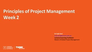 Principles of Project Management
Week 2
Dr Sujit Soni
sujit.soni@torrens.edu.au
Lecturer/Learning Facilitator
Master of Global Project Management
 