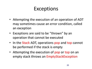 25
Exceptions
• Attempting the execution of an operation of ADT
may sometimes cause an error condition, called
an exception
• Exceptions are said to be “thrown” by an
operation that cannot be executed
• In the Stack ADT, operations pop and top cannot
be performed if the stack is empty
• Attempting the execution of pop or top on an
empty stack throws an EmptyStackException
 
