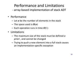 33
Performance and Limitations
- array-based implementation of stack ADT
• Performance
– Let n be the number of elements in the stack
– The space used is O(n)
– Each operation runs in time O(1)
• Limitations
– The maximum size of the stack must be defined a
priori , and cannot be changed
– Trying to push a new element into a full stack causes
an implementation-specific exception
 