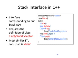 38
Stack Interface in C++
• Interface
corresponding to our
Stack ADT
• Requires the
definition of class
EmptyStackException
• Most similar STL
construct is vector
template <typename Object>
class Stack {
public:
int size();
bool isEmpty();
Object& top()
throw(EmptyStackException);
void push(Object o);
Object pop()
throw(EmptyStackException);
};
 
