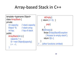 39
Array-based Stack in C++
template <typename Object>
class ArrayStack {
private:
int capacity; // stack capacity
Object *S; // stack array
int top; // top of stack
public:
ArrayStack(int c) {
capacity = c;
S = new Object[capacity];
t = –1;
}
bool isEmpty()
{ return (t < 0); }
Object pop()
{
if(isEmpty())
throw EmptyStackException
(“Access to empty stack”);
return S[t--];
}
// … (other functions omitted)
 